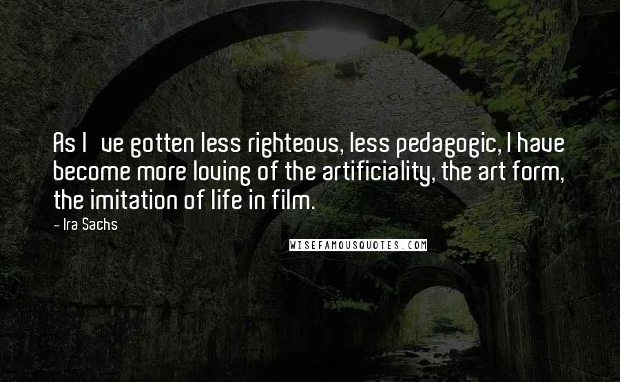 Ira Sachs Quotes: As I've gotten less righteous, less pedagogic, I have become more loving of the artificiality, the art form, the imitation of life in film.