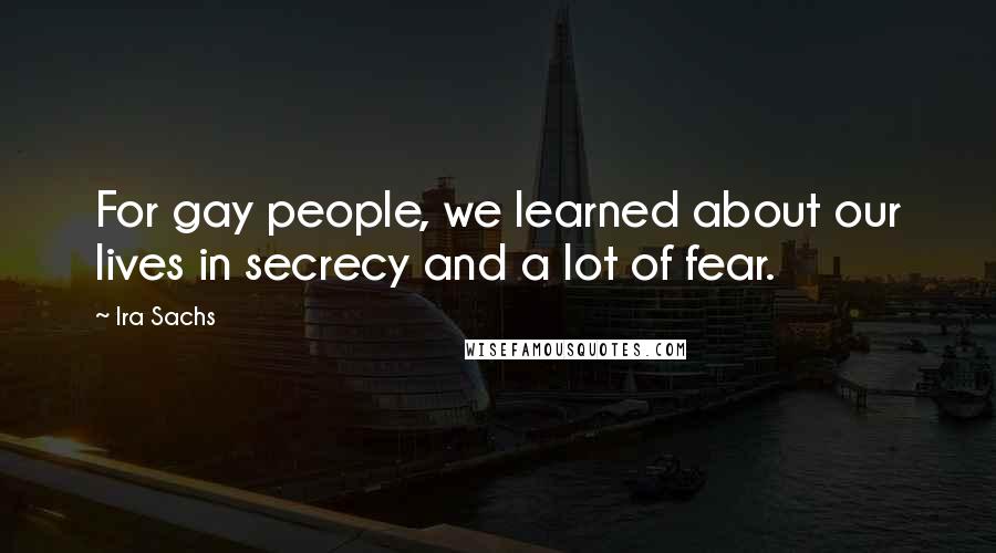 Ira Sachs Quotes: For gay people, we learned about our lives in secrecy and a lot of fear.