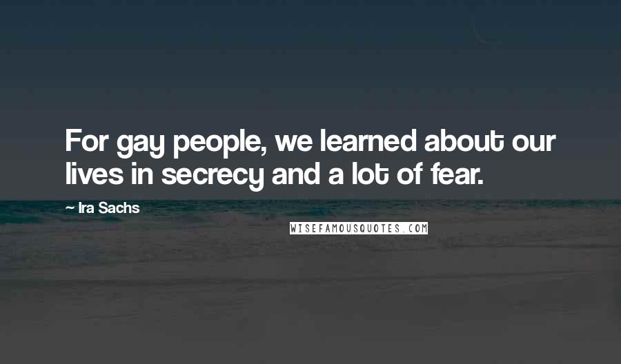 Ira Sachs Quotes: For gay people, we learned about our lives in secrecy and a lot of fear.