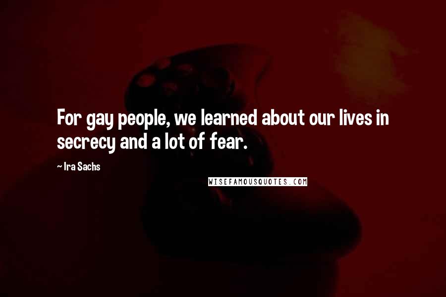 Ira Sachs Quotes: For gay people, we learned about our lives in secrecy and a lot of fear.