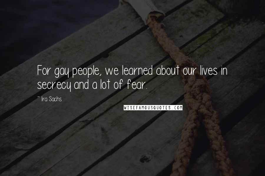 Ira Sachs Quotes: For gay people, we learned about our lives in secrecy and a lot of fear.