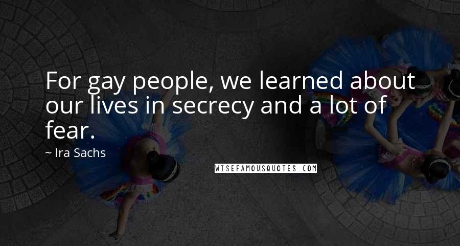 Ira Sachs Quotes: For gay people, we learned about our lives in secrecy and a lot of fear.