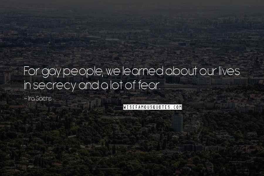 Ira Sachs Quotes: For gay people, we learned about our lives in secrecy and a lot of fear.