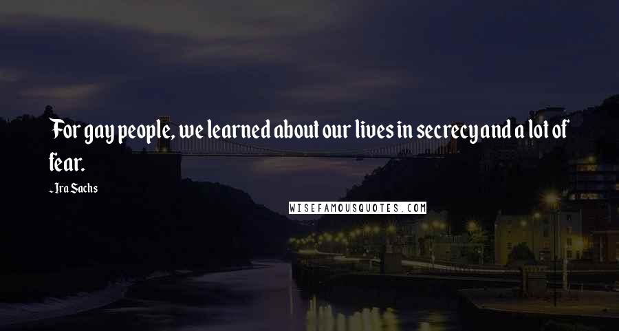 Ira Sachs Quotes: For gay people, we learned about our lives in secrecy and a lot of fear.