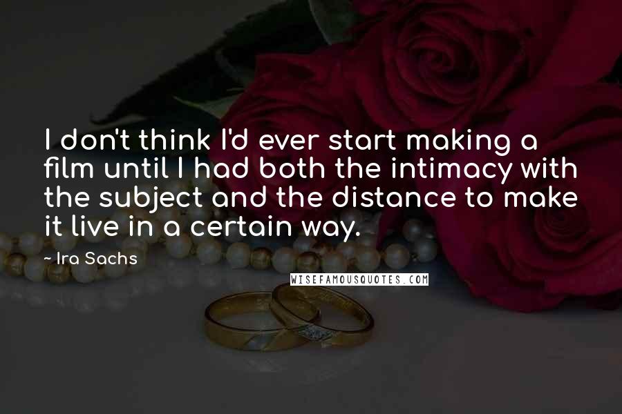 Ira Sachs Quotes: I don't think I'd ever start making a film until I had both the intimacy with the subject and the distance to make it live in a certain way.