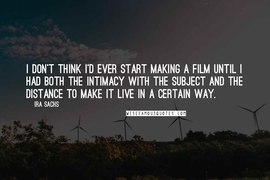 Ira Sachs Quotes: I don't think I'd ever start making a film until I had both the intimacy with the subject and the distance to make it live in a certain way.