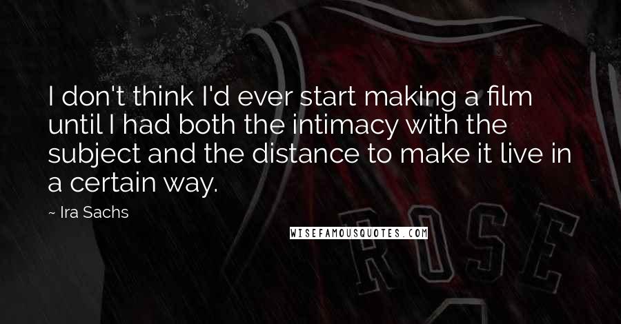 Ira Sachs Quotes: I don't think I'd ever start making a film until I had both the intimacy with the subject and the distance to make it live in a certain way.