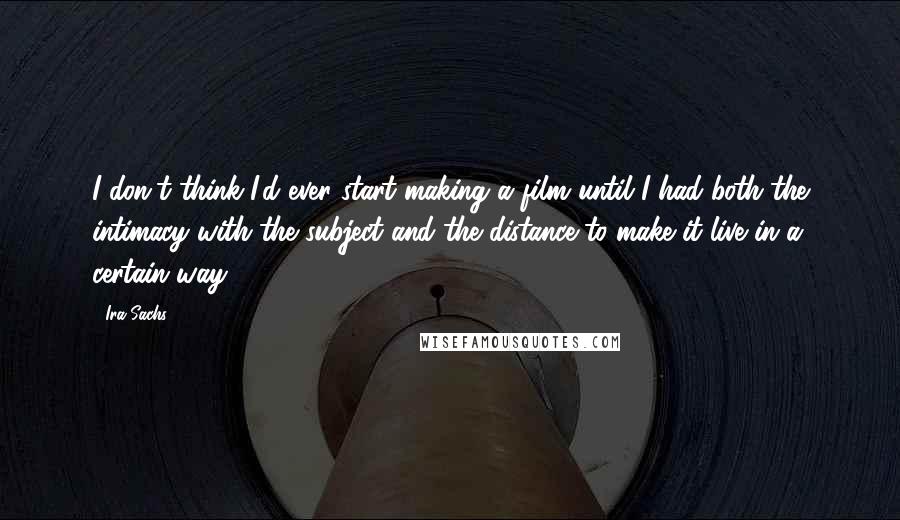 Ira Sachs Quotes: I don't think I'd ever start making a film until I had both the intimacy with the subject and the distance to make it live in a certain way.