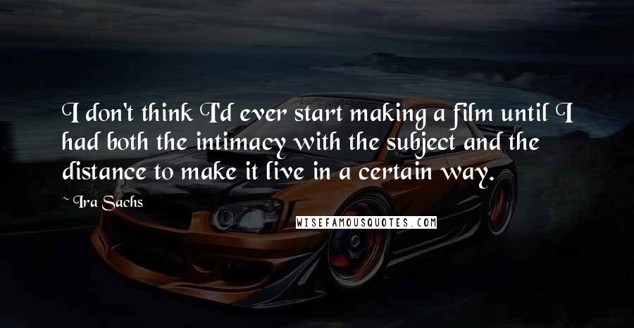 Ira Sachs Quotes: I don't think I'd ever start making a film until I had both the intimacy with the subject and the distance to make it live in a certain way.