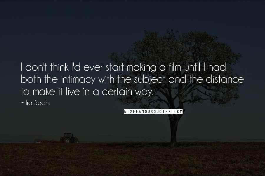 Ira Sachs Quotes: I don't think I'd ever start making a film until I had both the intimacy with the subject and the distance to make it live in a certain way.