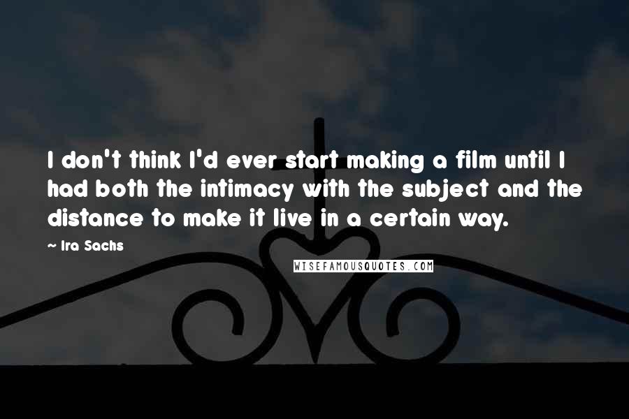 Ira Sachs Quotes: I don't think I'd ever start making a film until I had both the intimacy with the subject and the distance to make it live in a certain way.