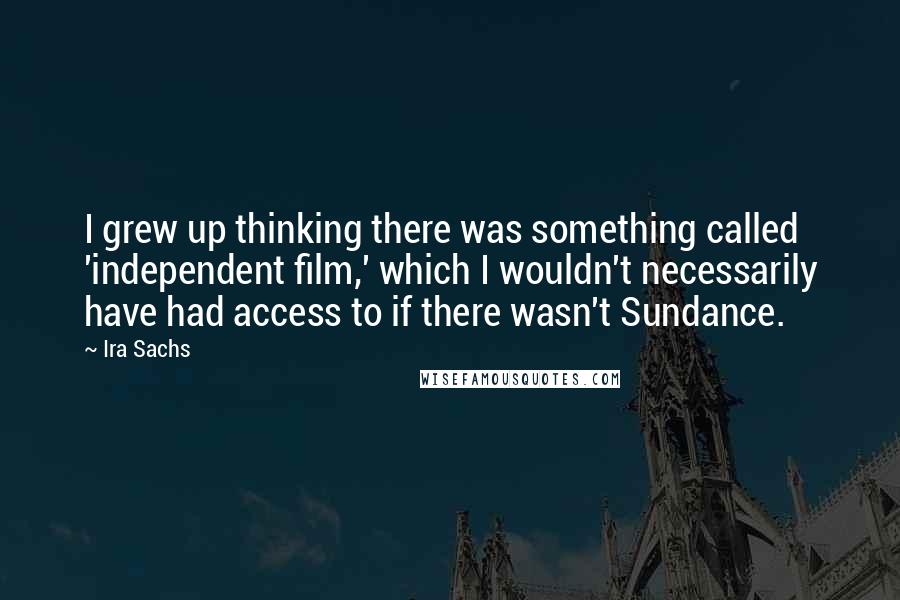 Ira Sachs Quotes: I grew up thinking there was something called 'independent film,' which I wouldn't necessarily have had access to if there wasn't Sundance.