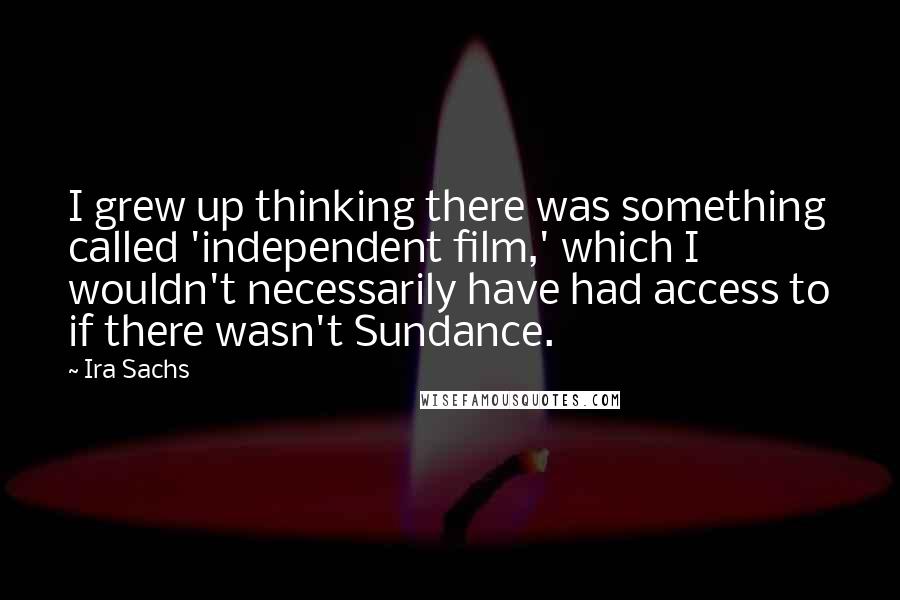 Ira Sachs Quotes: I grew up thinking there was something called 'independent film,' which I wouldn't necessarily have had access to if there wasn't Sundance.