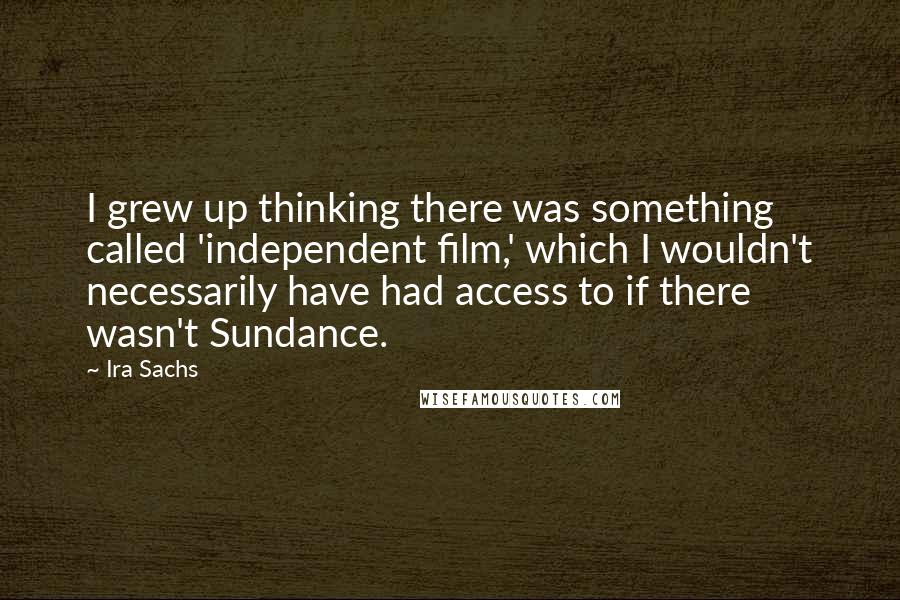 Ira Sachs Quotes: I grew up thinking there was something called 'independent film,' which I wouldn't necessarily have had access to if there wasn't Sundance.