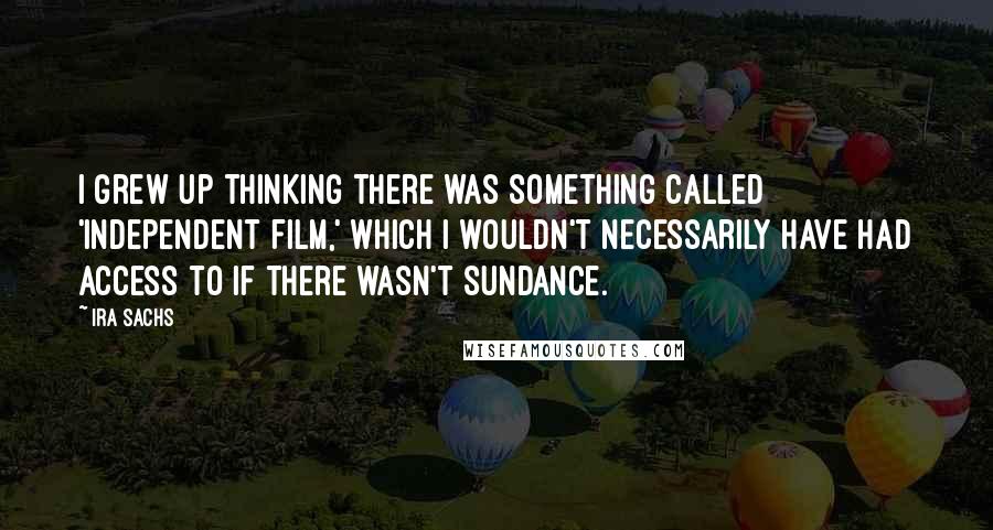 Ira Sachs Quotes: I grew up thinking there was something called 'independent film,' which I wouldn't necessarily have had access to if there wasn't Sundance.