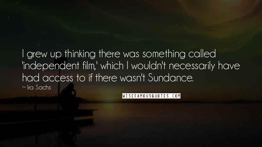 Ira Sachs Quotes: I grew up thinking there was something called 'independent film,' which I wouldn't necessarily have had access to if there wasn't Sundance.