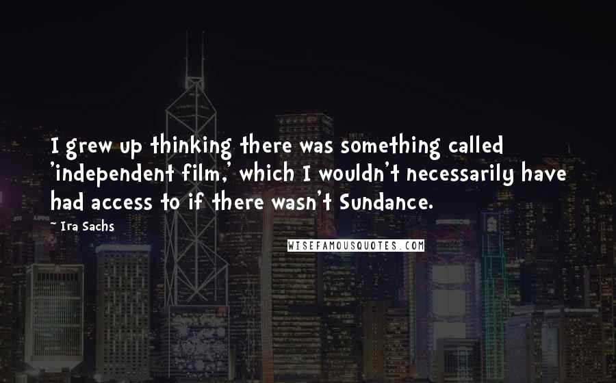 Ira Sachs Quotes: I grew up thinking there was something called 'independent film,' which I wouldn't necessarily have had access to if there wasn't Sundance.