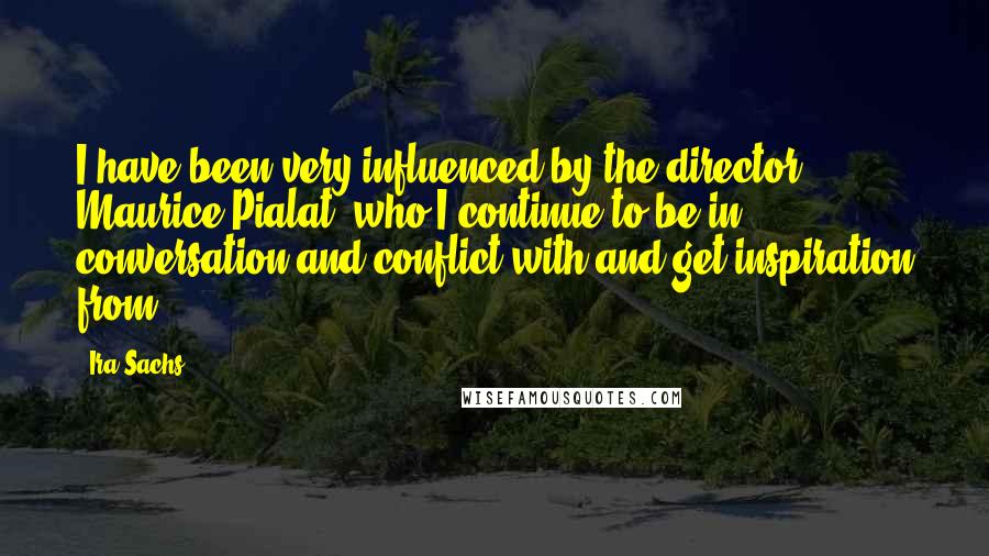 Ira Sachs Quotes: I have been very influenced by the director Maurice Pialat, who I continue to be in conversation and conflict with and get inspiration from.