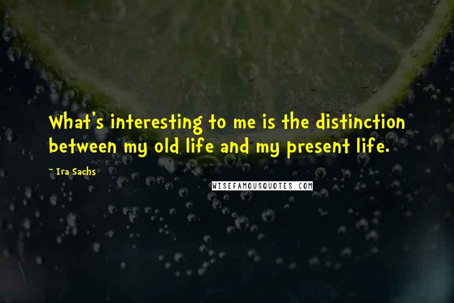 Ira Sachs Quotes: What's interesting to me is the distinction between my old life and my present life.