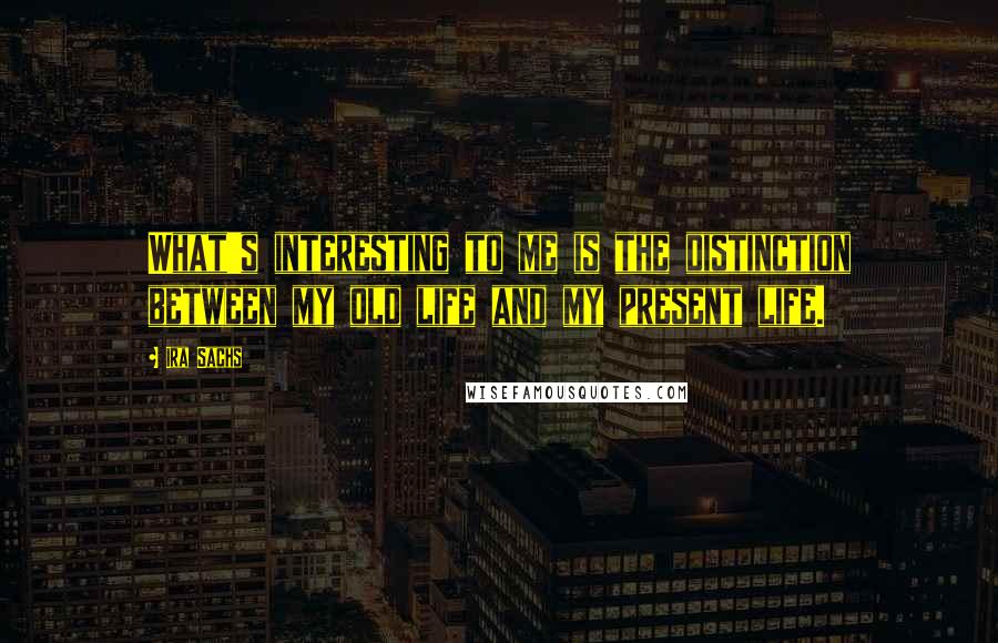 Ira Sachs Quotes: What's interesting to me is the distinction between my old life and my present life.