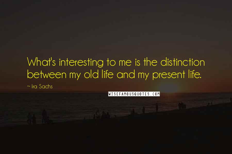 Ira Sachs Quotes: What's interesting to me is the distinction between my old life and my present life.