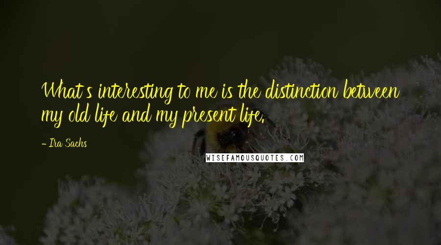 Ira Sachs Quotes: What's interesting to me is the distinction between my old life and my present life.