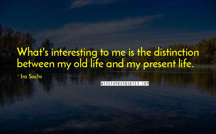 Ira Sachs Quotes: What's interesting to me is the distinction between my old life and my present life.