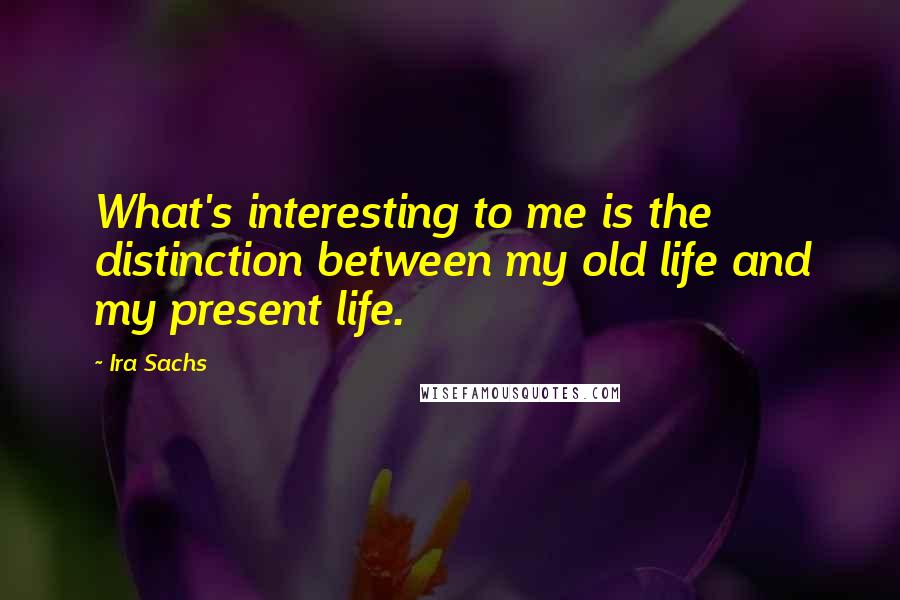 Ira Sachs Quotes: What's interesting to me is the distinction between my old life and my present life.