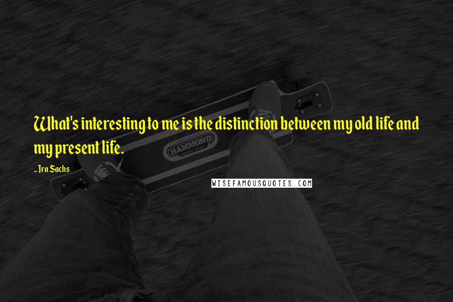 Ira Sachs Quotes: What's interesting to me is the distinction between my old life and my present life.