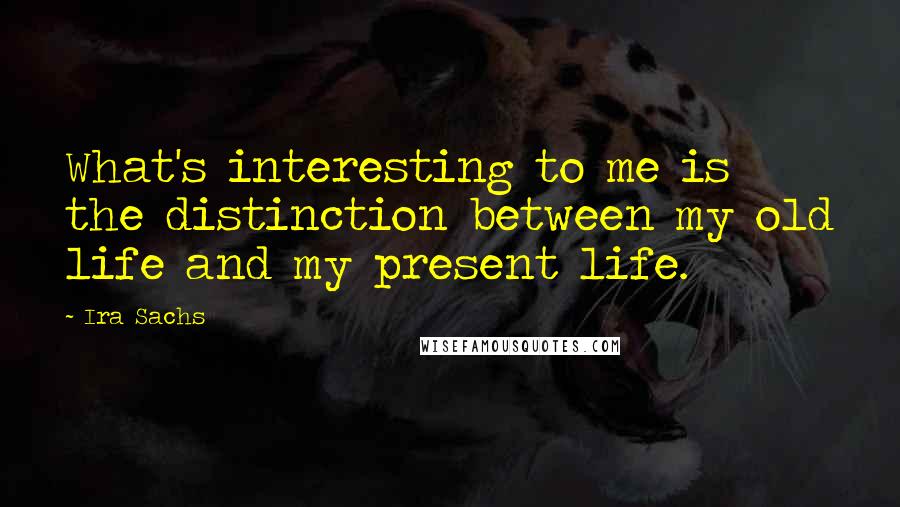 Ira Sachs Quotes: What's interesting to me is the distinction between my old life and my present life.