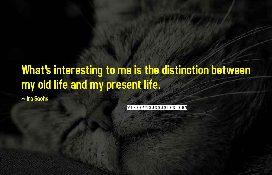 Ira Sachs Quotes: What's interesting to me is the distinction between my old life and my present life.