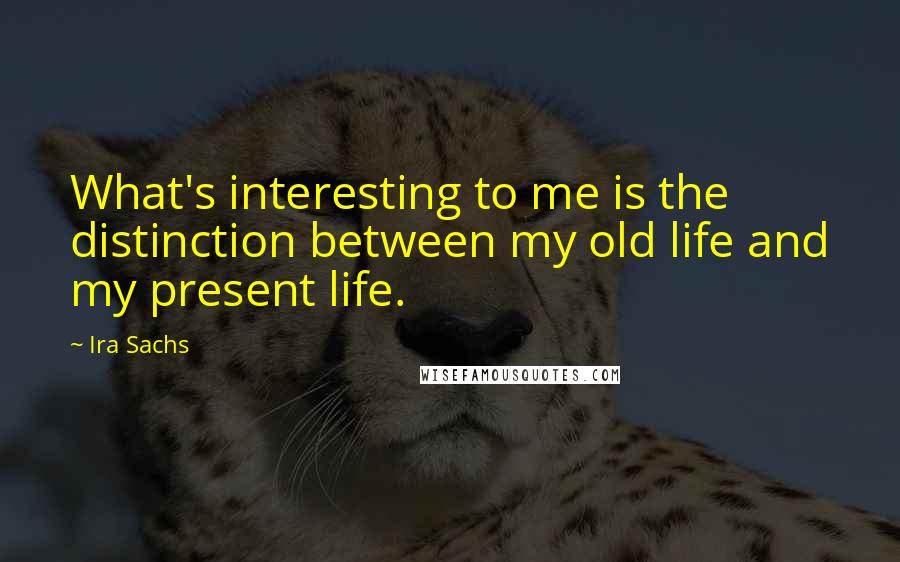 Ira Sachs Quotes: What's interesting to me is the distinction between my old life and my present life.