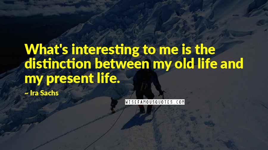 Ira Sachs Quotes: What's interesting to me is the distinction between my old life and my present life.