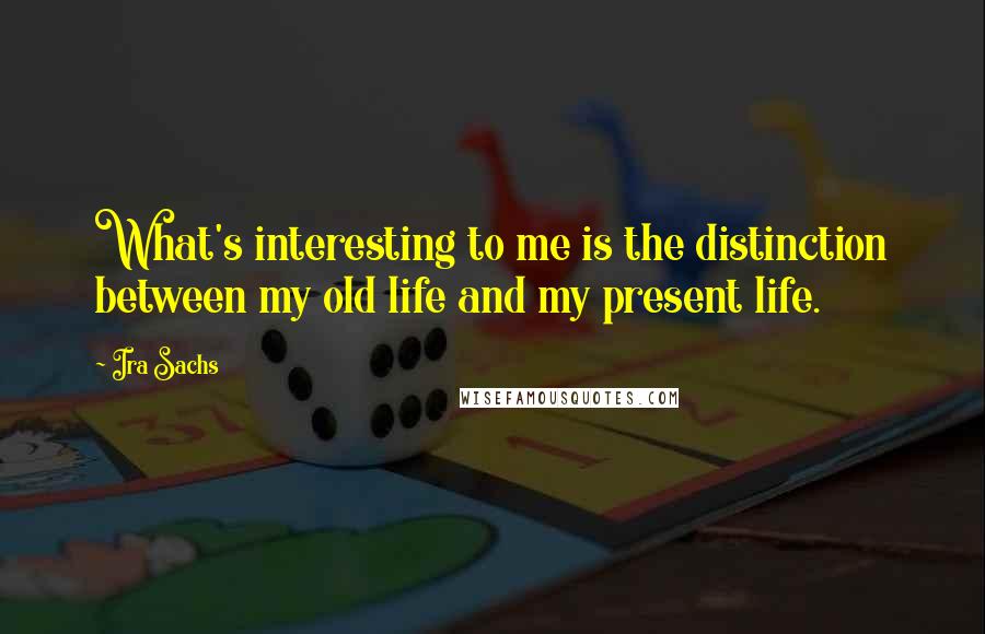 Ira Sachs Quotes: What's interesting to me is the distinction between my old life and my present life.