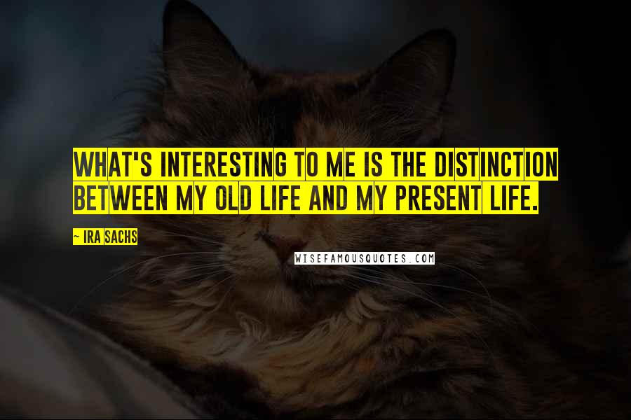 Ira Sachs Quotes: What's interesting to me is the distinction between my old life and my present life.