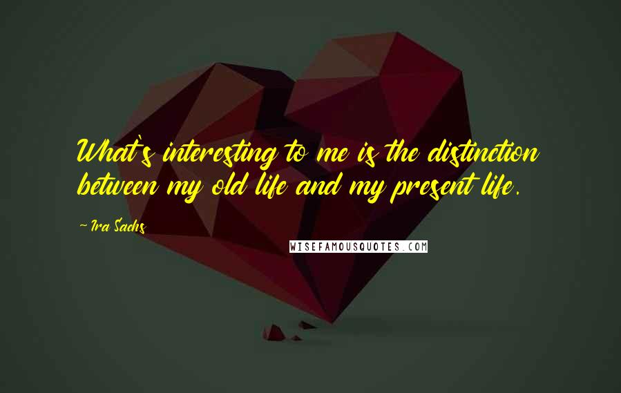 Ira Sachs Quotes: What's interesting to me is the distinction between my old life and my present life.