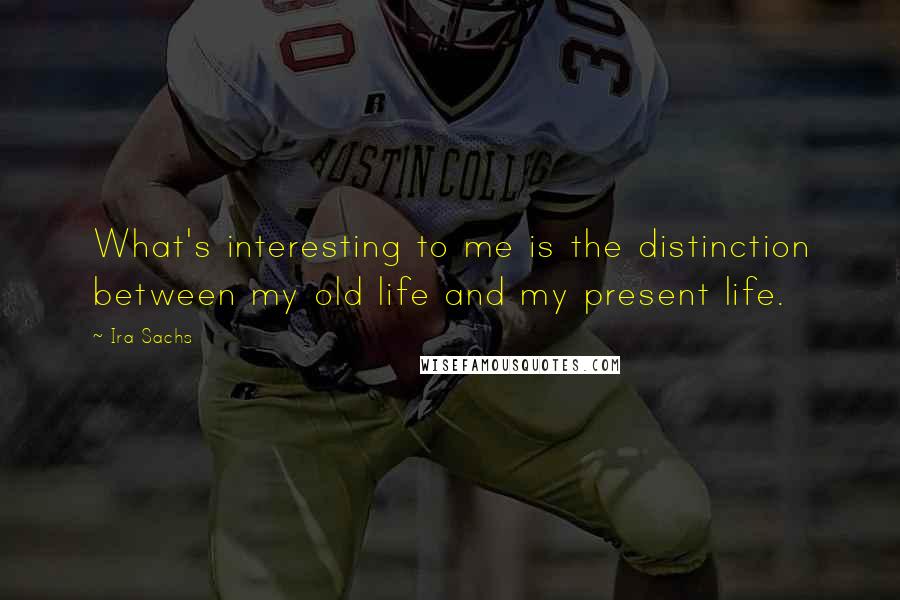 Ira Sachs Quotes: What's interesting to me is the distinction between my old life and my present life.
