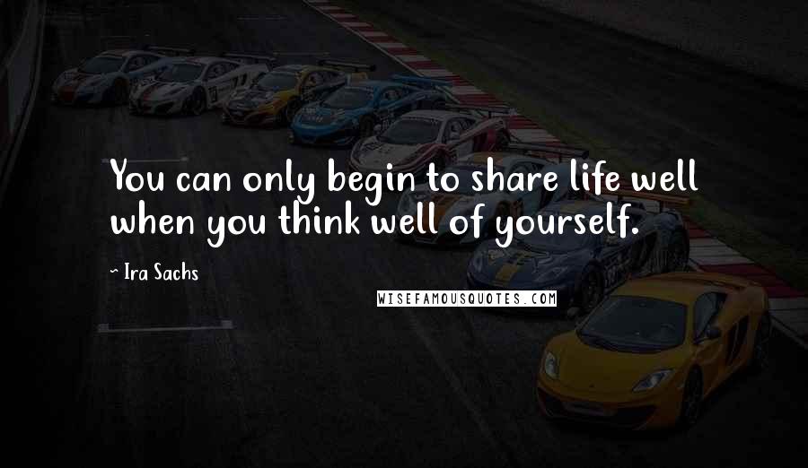 Ira Sachs Quotes: You can only begin to share life well when you think well of yourself.