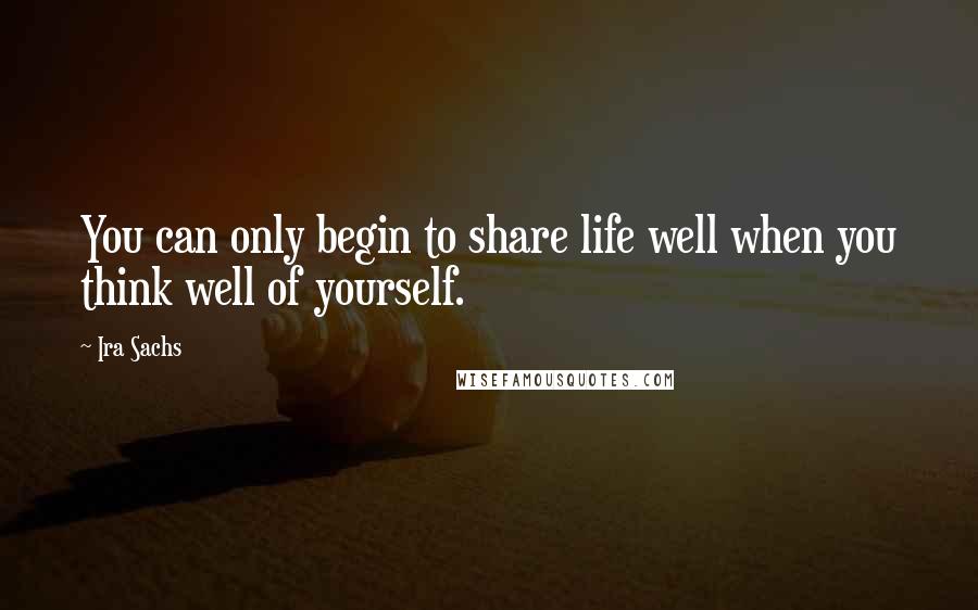 Ira Sachs Quotes: You can only begin to share life well when you think well of yourself.