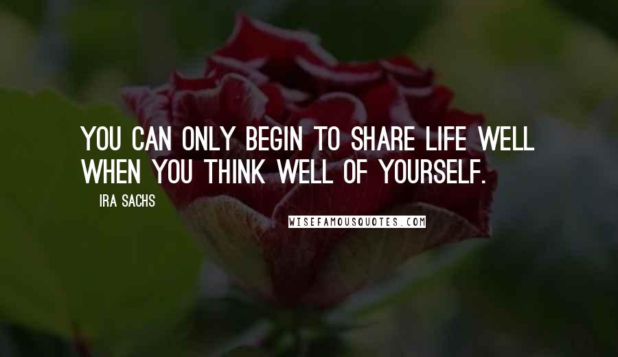 Ira Sachs Quotes: You can only begin to share life well when you think well of yourself.