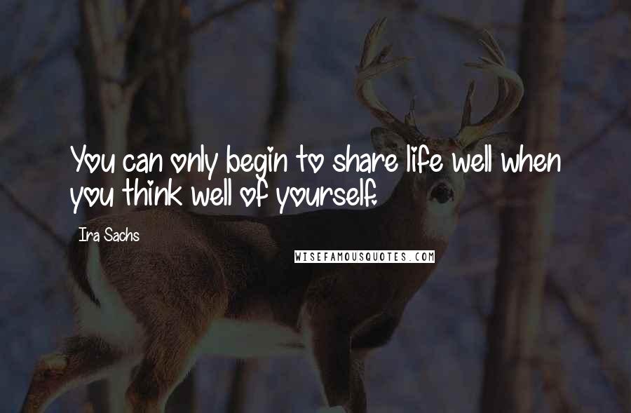 Ira Sachs Quotes: You can only begin to share life well when you think well of yourself.