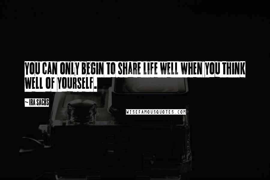 Ira Sachs Quotes: You can only begin to share life well when you think well of yourself.