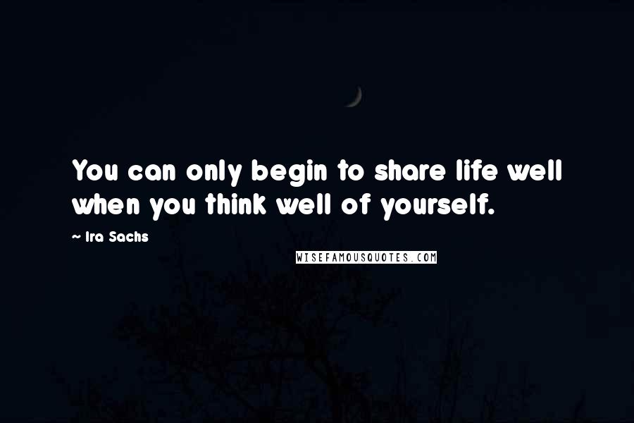 Ira Sachs Quotes: You can only begin to share life well when you think well of yourself.
