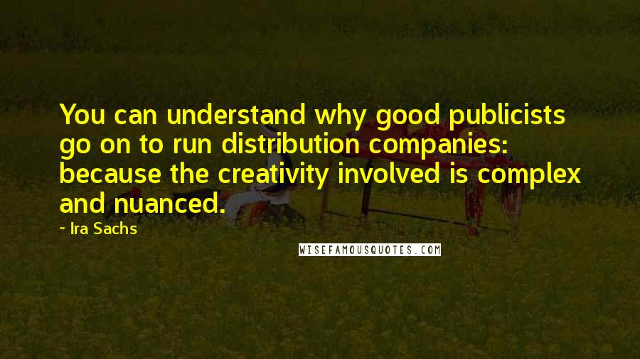 Ira Sachs Quotes: You can understand why good publicists go on to run distribution companies: because the creativity involved is complex and nuanced.