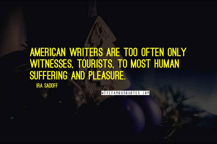 Ira Sadoff Quotes: American writers are too often only witnesses, tourists, to most human suffering and pleasure.