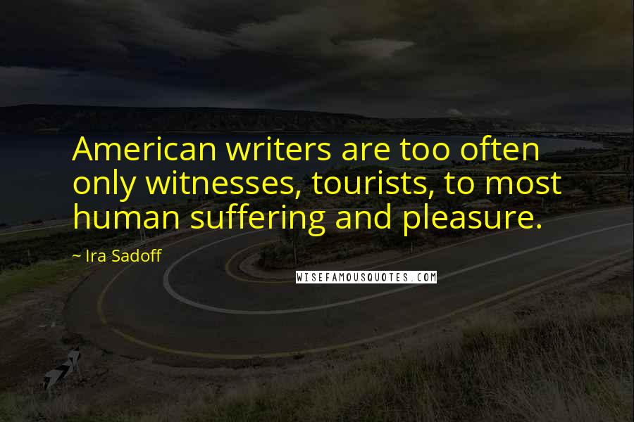 Ira Sadoff Quotes: American writers are too often only witnesses, tourists, to most human suffering and pleasure.
