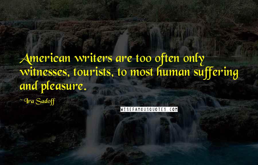Ira Sadoff Quotes: American writers are too often only witnesses, tourists, to most human suffering and pleasure.