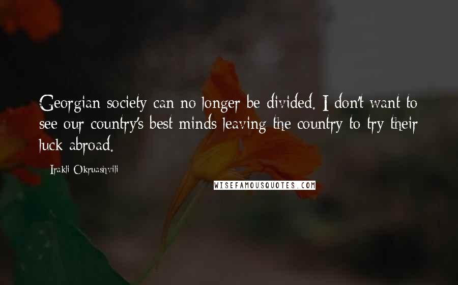 Irakli Okruashvili Quotes: Georgian society can no longer be divided. I don't want to see our country's best minds leaving the country to try their luck abroad.