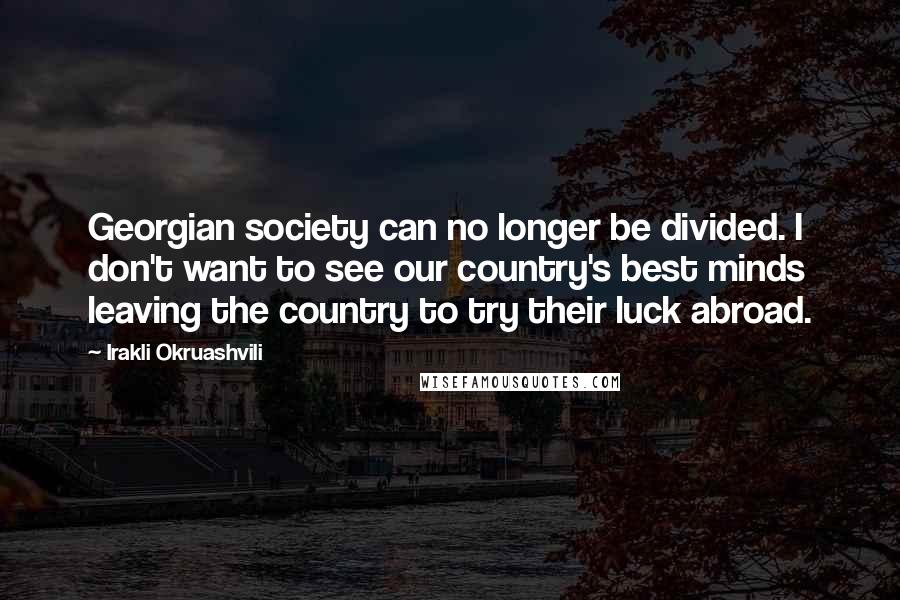 Irakli Okruashvili Quotes: Georgian society can no longer be divided. I don't want to see our country's best minds leaving the country to try their luck abroad.