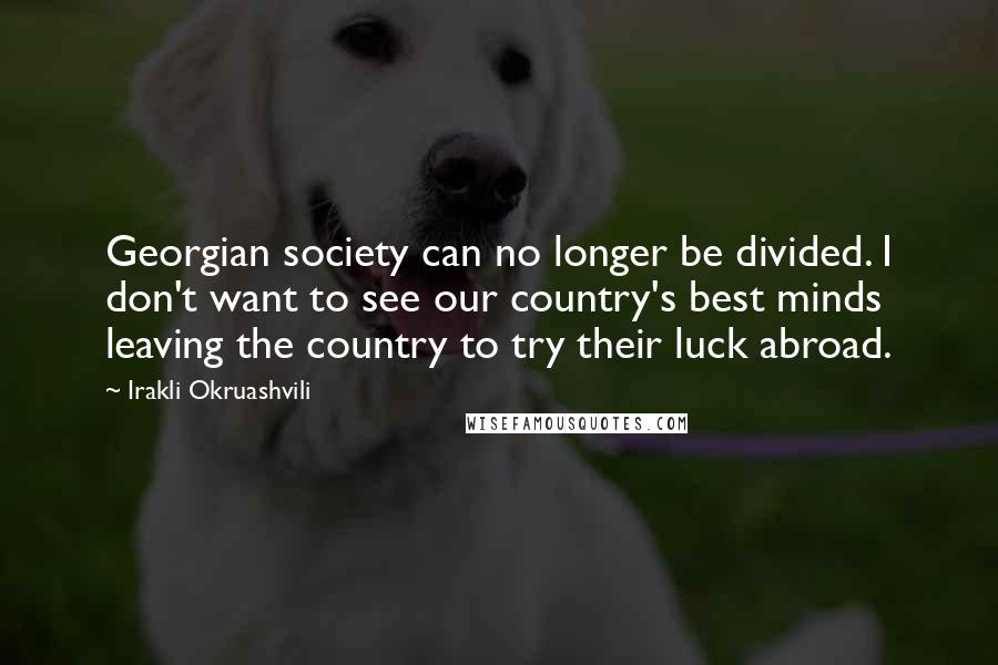 Irakli Okruashvili Quotes: Georgian society can no longer be divided. I don't want to see our country's best minds leaving the country to try their luck abroad.